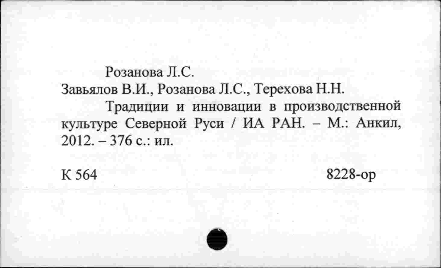 ﻿Розанова Л.С.
Завьялов В.И., Розанова Л.С., Терехова Н.Н.
Традиции и инновации в производственной культуре Северной Руси / ИА РАН. - М.: Анкил, 2012.-376 с.: ил.
К 564
8228-ор